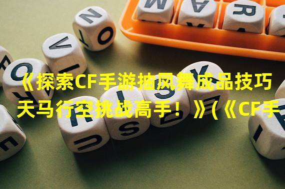 《探索CF手游抽凤舞成品技巧 天马行空挑战高手！》(《CF手游抽凤舞成品技巧，优雅而狂野的游戏体验！》)